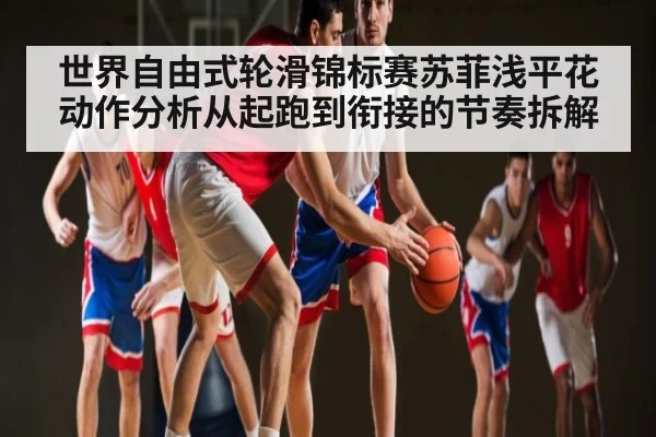 世界自由式轮滑锦标赛苏菲浅平花动作分析从起跑到衔接的节奏拆解